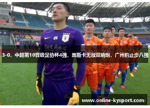 3-0，中超第10晋级足协杯4强，奥斯卡无敌双响炮，广州豹止步八强