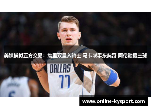 美媒模拟五方交易：詹里双皇入骑士 马卡联手东契奇 阿伦驰援三球