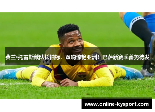 费兰·托雷斯戴队长袖标，双响惊艳亚洲！巴萨新赛季蓄势待发