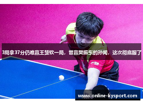 3局拿37分仍难赢王楚钦一局，曾赢樊振东的孙闻，这次彻底服了